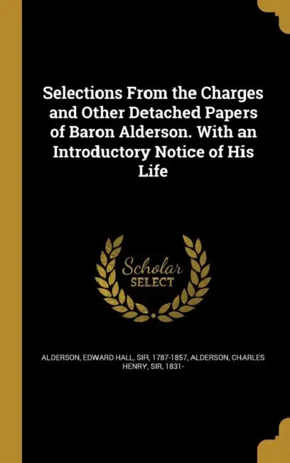 Selections From the Charges and Other Detached Papers of Baron Alderson. With an Introductory Notice of His Life by Edward Hall Alderson, Charles Henry Alderson