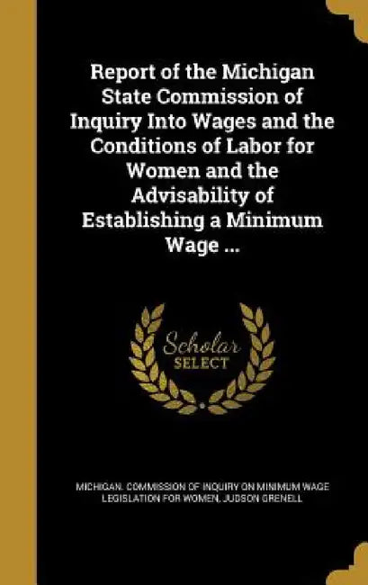 Report of the Michigan State Commission of Inquiry Into Wages and the Conditions of Labor for Women and the Advisability of Establishing a Minimum Wag by Michigan Commission of Inquiry on Minim, Judson Grenell