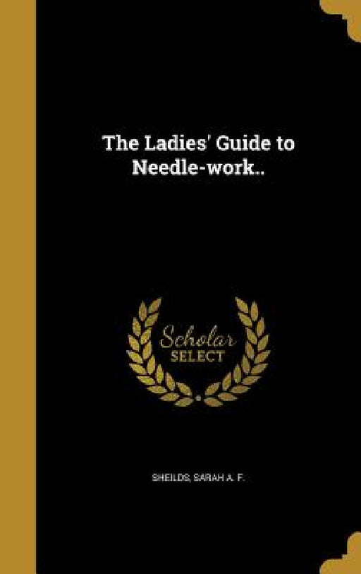The Ladies' Guide to Needle-work.. by Sarah A. F. Sheilds