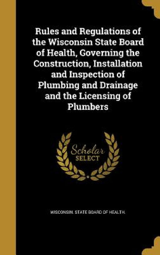 Rules and Regulations of the Wisconsin State Board of Health, Governing the Construction, Installation and Inspection of Plumbing and Drainage and the by Wisconsin State Board of Health