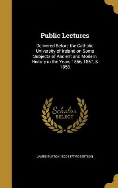 Public Lectures: Delivered Before the Catholic University of Ireland on Some Subjects of Ancient and Modern History in the Years 1856, 1857, & 1858 by James Burton 1800-1877 Robertson