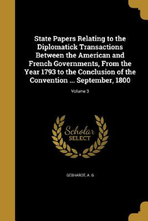State Papers Relating to the Diplomatick Transactions Between the American and French Governments, From the Year 1793 to the Conclusion of the Convent by A. G. Gebhardt