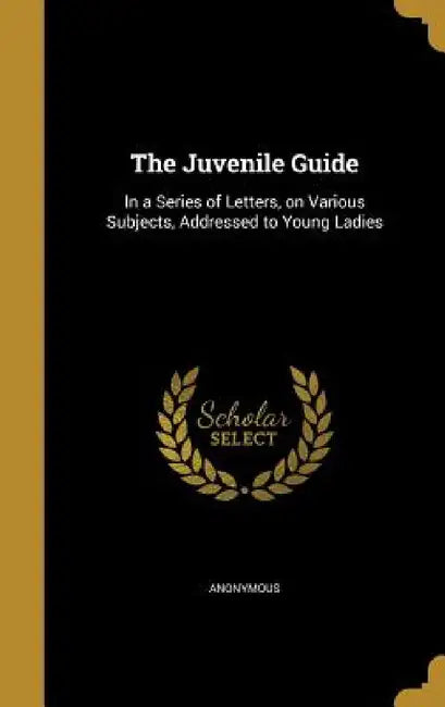 The Juvenile Guide: In a Series of Letters, on Various Subjects, Addressed to Young Ladies by Anonymous