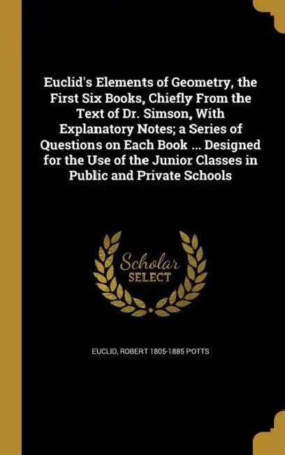 Euclid's Elements of Geometry, the First Six Books, Chiefly From the Text of Dr. Simson, With Explanatory Notes; a Series of Questions on Each Book .. by Euclid, Robert 1805-1885 Potts