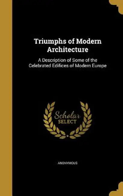 Triumphs of Modern Architecture: A Description of Some of the Celebrated Edifices of Modern Europe by Anonymous