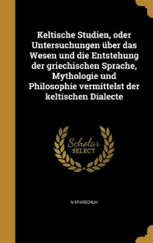 Keltische Studien, oder Untersuchungen über das Wesen und die Entstehung der griechischen Sprache, Mythologie und Philosophie vermittelst der keltisch by N. Sparschuh