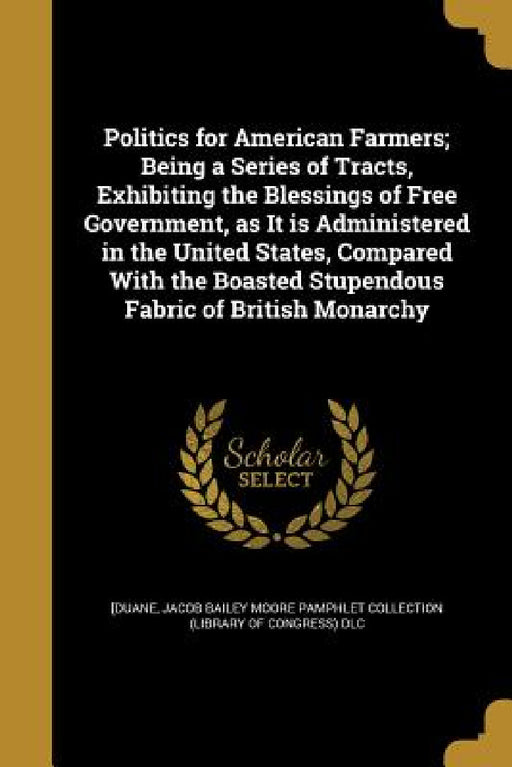 Politics for American Farmers; Being a Series of Tracts, Exhibiting the Blessings of Free Government, as It is Administered in the United States, Comp by William] 1760-1835 [Duane, John Bailey Pamphlet Collection (Library, William Duane Pamphlet Collection (Libra