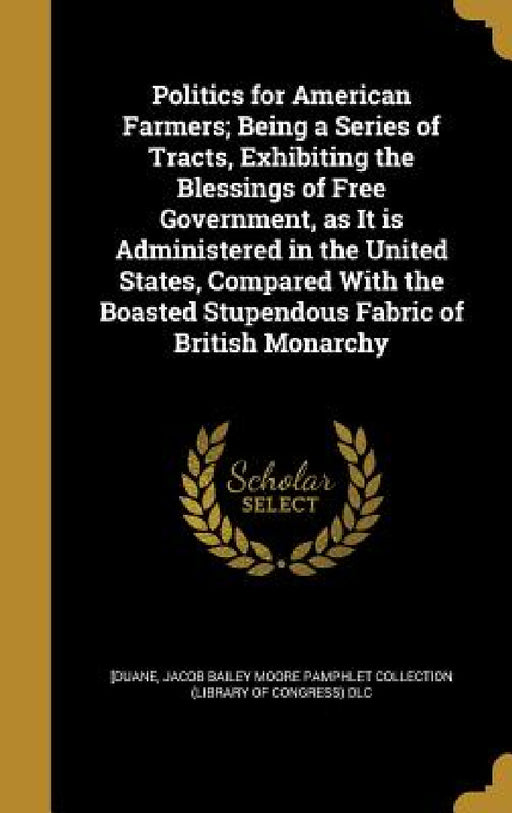 Politics for American Farmers; Being a Series of Tracts, Exhibiting the Blessings of Free Government, as It is Administered in the United States, Comp by William] 1760-1835 [Duane, John Bailey Pamphlet Collection (Library, William Duane Pamphlet Collection (Libra