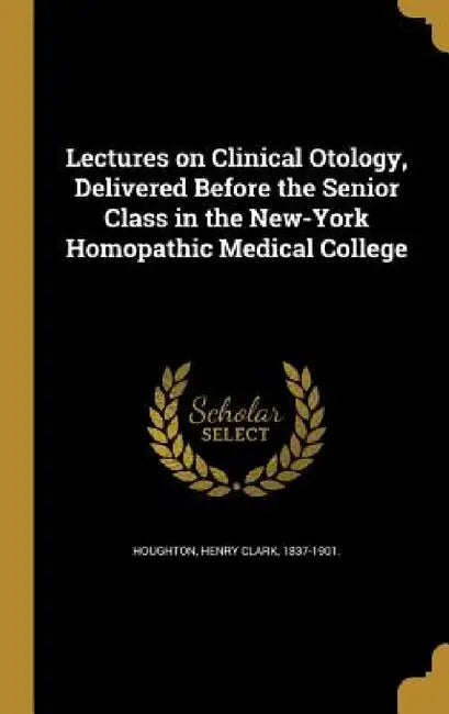 Lectures on Clinical Otology, Delivered Before the Senior Class in the New-York Homopathic Medical College by Henry Clark 1837-1901 Houghton