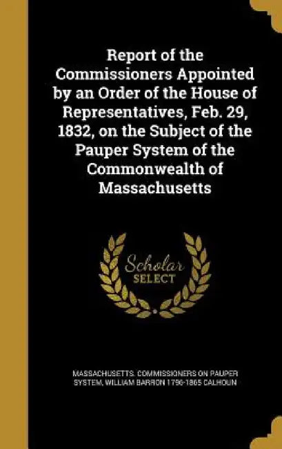Report of the Commissioners Appointed by an Order of the House of Representatives, Feb. 29, 1832, on the Subject of the Pauper System of the Commonwea by Massachusetts Commissioners on Pauper S., William Barron 1796-1865 Calhoun