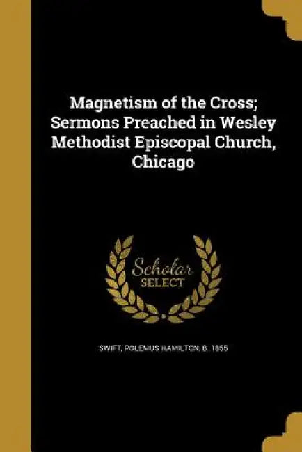 Magnetism of the Cross; Sermons Preached in Wesley Methodist Episcopal Church, Chicago by Polemus Hamilton B. 1855 Swift