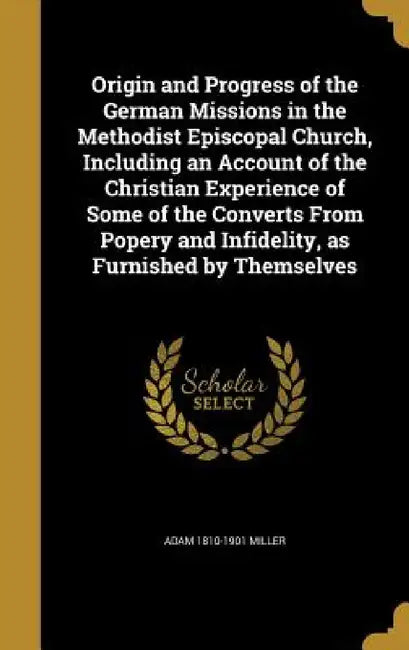 Origin and Progress of the German Missions in the Methodist Episcopal Church, Including an Account of the Christian Experience of Some of the Converts by Adam 1810-1901 Miller