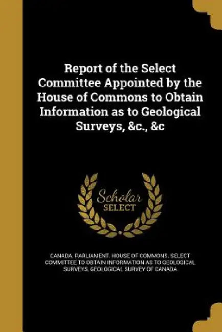 Report of the Select Committee Appointed by the House of Commons to Obtain Information as to Geological Surveys, &c., &c by Canada Parliament House of Commons Se, Geological Survey of Canada