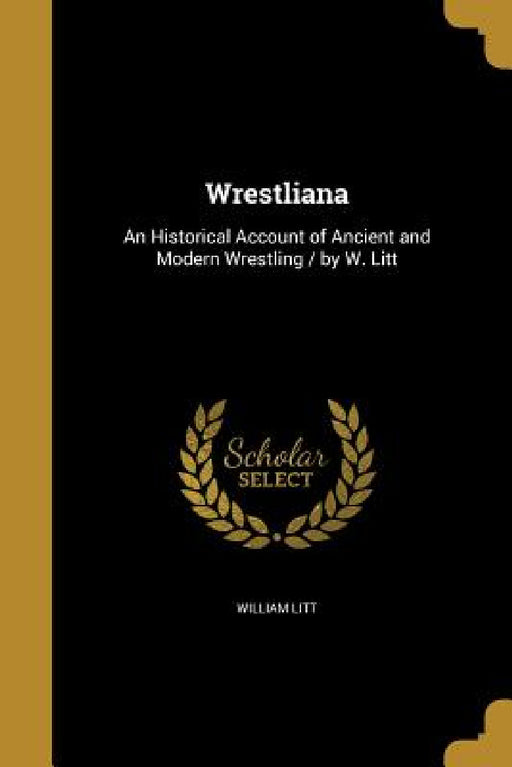 Wrestliana: An Historical Account of Ancient and Modern Wrestling / by W. Litt by William Litt