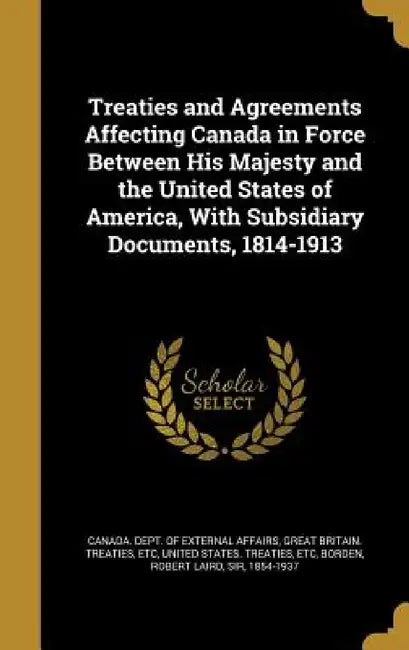 Treaties and Agreements Affecting Canada in Force Between His Majesty and the United States of America, With Subsidiary Documents, 1814-1913 by Canada Dept of External Affairs, Etc Great Britain Treaties, Etc United States Treaties