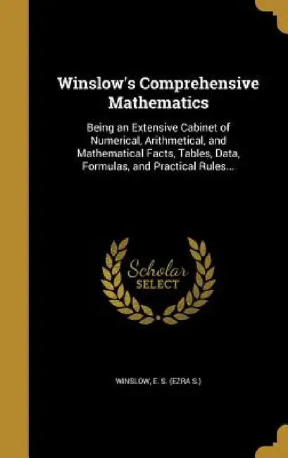 Winslow's Comprehensive Mathematics: Being an Extensive Cabinet of Numerical, Arithmetical, and Mathematical Facts, Tables, Data, Formulas, and Practi by E. S. (Ezra S. ). Winslow
