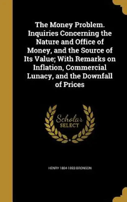 The Money Problem. Inquiries Concerning the Nature and Office of Money, and the Source of Its Value; With Remarks on Inflation, Commercial Lunacy, and by Henry 1804-1893 Bronson