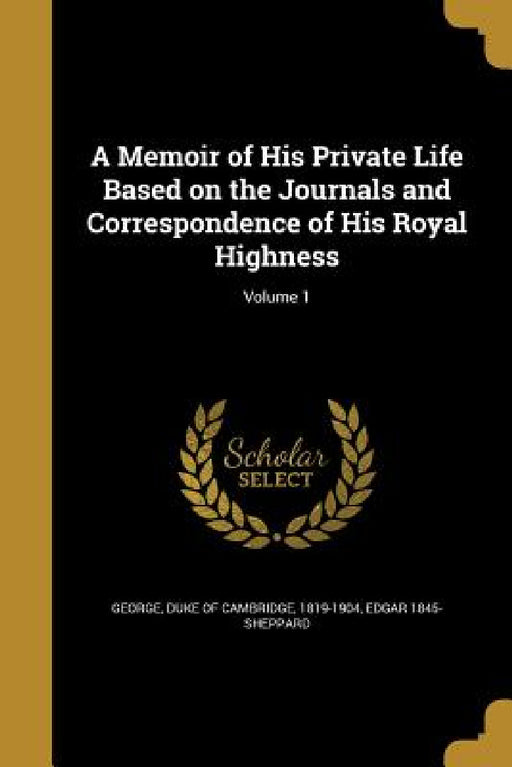 A Memoir of His Private Life Based on the Journals and Correspondence of His Royal Highness; Volume 1 by Duke of Cambridge 1819-1904 George, Edgar 1845- Sheppard