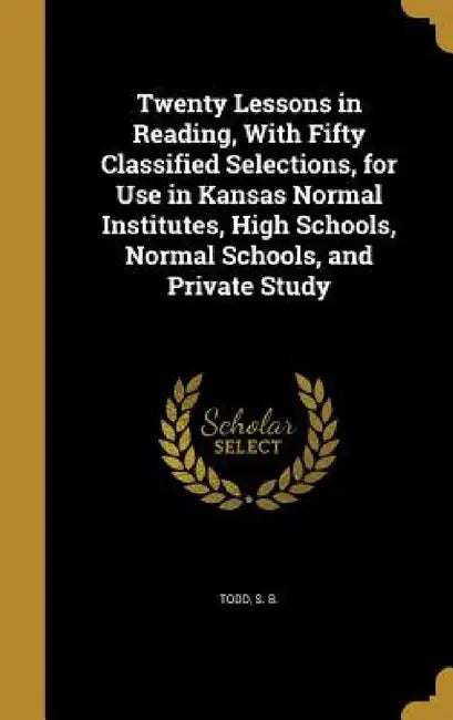 Twenty Lessons in Reading, With Fifty Classified Selections, for Use in Kansas Normal Institutes, High Schools, Normal Schools, and Private Study by S. B. Todd
