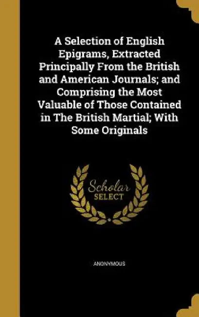 A Selection of English Epigrams, Extracted Principally From the British and American Journals; and Comprising the Most Valuable of Those Contained in by Anonymous