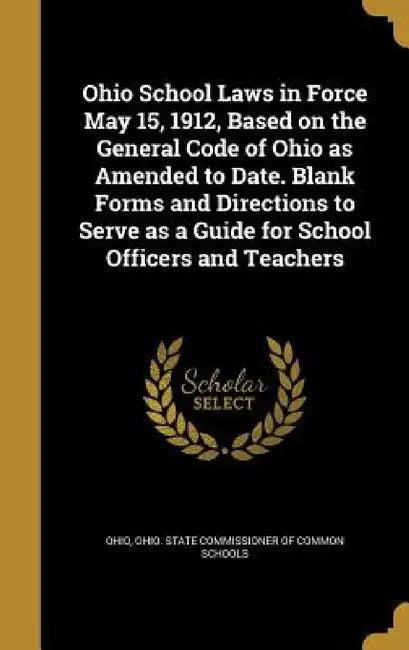 Ohio School Laws in Force May 15, 1912, Based on the General Code of Ohio as Amended to Date. Blank Forms and Directions to Serve as a Guide for Schoo by Ohio, Ohio State Commissioner of Common Schoo