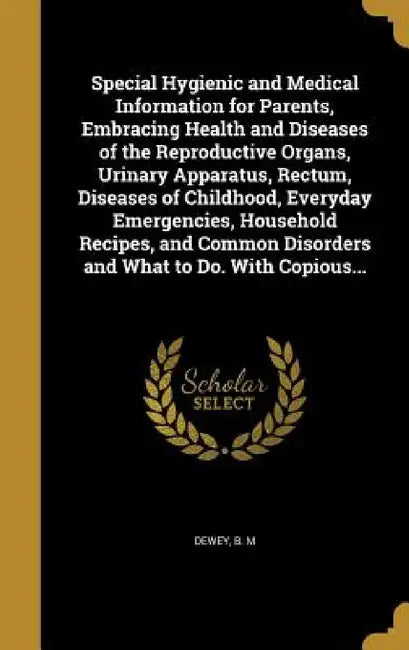 Special Hygienic and Medical Information for Parents, Embracing Health and Diseases of the Reproductive Organs, Urinary Apparatus, Rectum, Diseases of by B. M. Dewey