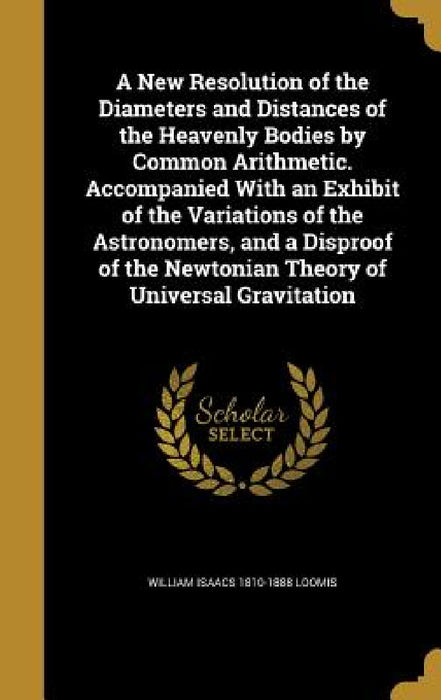 A New Resolution of the Diameters and Distances of the Heavenly Bodies by Common Arithmetic. Accompanied With an Exhibit of the Variations of the Astr by William Isaacs 1810-1888 Loomis