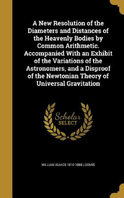 A New Resolution of the Diameters and Distances of the Heavenly Bodies by Common Arithmetic. Accompanied With an Exhibit of the Variations of the Astr by William Isaacs 1810-1888 Loomis