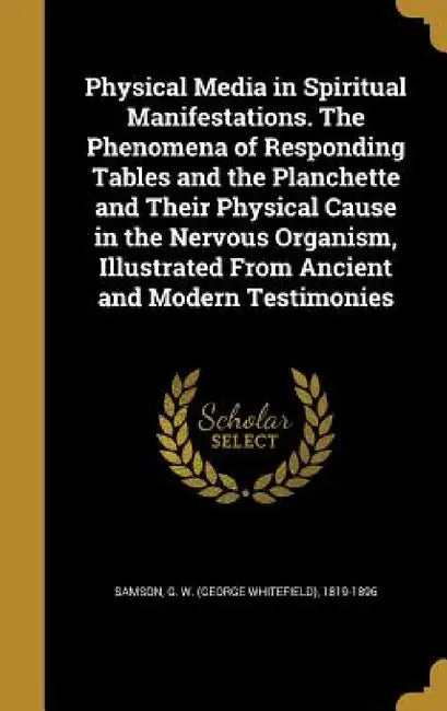 Physical Media in Spiritual Manifestations. The Phenomena of Responding Tables and the Planchette and Their Physical Cause in the Nervous Organism, Il by G. W. (George Whitefield) 1819- Samson