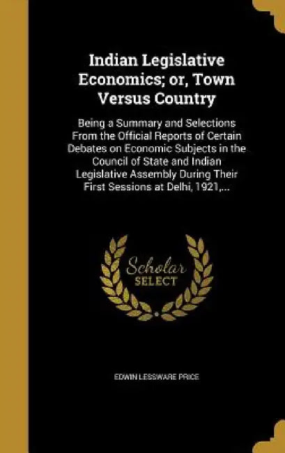 Indian Legislative Economics; or, Town Versus Country: Being a Summary and Selections From the Official Reports of Certain Debates on Economic Subject by Edwin Lessware Price