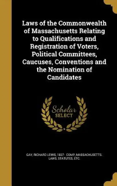 Laws of the Commonwealth of Massachusetts Relating to Qualifications and Registration of Voters, Political Committees, Caucuses, Conventions and the N by Richard Lewis 1837- Gay, Statutes Etc Massachusetts Laws