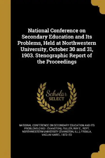 National Conference on Secondary Education and Its Problems, Held at Northwestern University, October 30 and 31, 1903. Stenographic Report of the Proc by National Conference on Secondary Educati, Roy E. Rept Fuller, Ill ) Northwestern University (Evanston