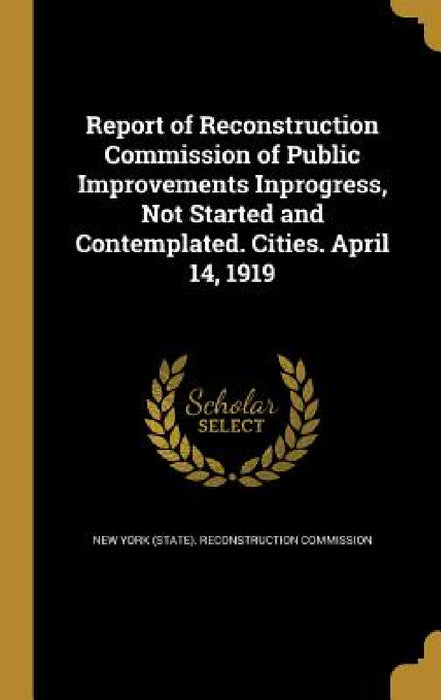Report of Reconstruction Commission of Public Improvements Inprogress, Not Started and Contemplated. Cities. April 14, 1919 by New York (State) Reconstruction Commiss