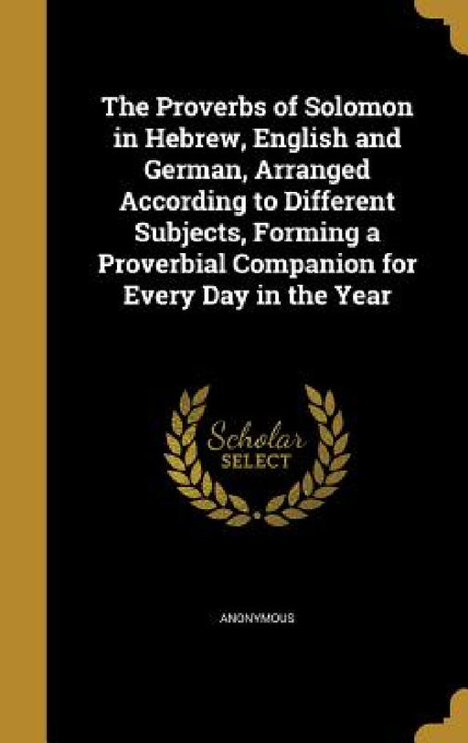The Proverbs of Solomon in Hebrew, English and German, Arranged According to Different Subjects, Forming a Proverbial Companion for Every Day in the Y by Anonymous