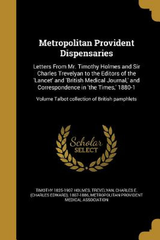 Metropolitan Provident Dispensaries: Letters From Mr. Timothy Holmes and Sir Charles Trevelyan to the Editors of the 'Lancet' and 'British Medical Jou by Timothy 1825-1907 Holmes, Charles E. (Charles Edward) Trevelyan, Metropolitan Provident Medical Associati