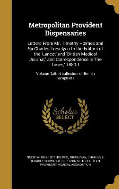 Metropolitan Provident Dispensaries: Letters From Mr. Timothy Holmes and Sir Charles Trevelyan to the Editors of the 'Lancet' and 'British Medical Jou by Timothy 1825-1907 Holmes, Charles E. (Charles Edward) Trevelyan, Metropolitan Provident Medical Associati
