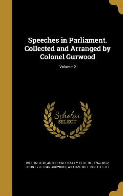 Speeches in Parliament. Collected and Arranged by Colonel Gurwood; Volume 2 by Arthur Wellesley Duke of Wellington, John 1790-1845 Gurwood, William 1811-1893 Hazlitt