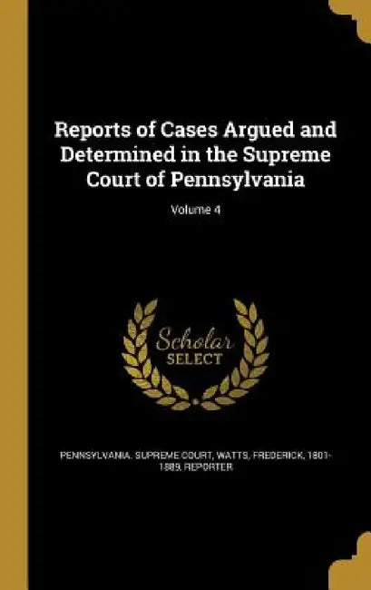 Reports of Cases Argued and Determined in the Supreme Court of Pennsylvania; Volume 4 by Pennsylvania Supreme Court, Frederick 1801-1889 Watts