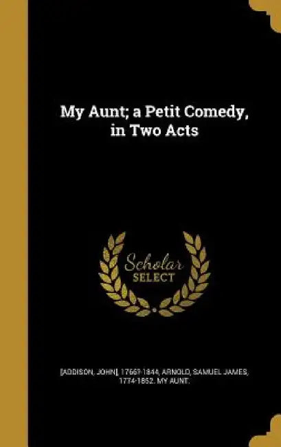 My Aunt; a Petit Comedy, in Two Acts by John] 1766?-1844 [Addison, Samuel James 1774-1852 My Aunt Arnold