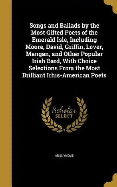 Songs and Ballads by the Most Gifted Poets of the Emerald Isle, Including Moore, David, Griffin, Lover, Mangan, and Other Popular Irish Bard, With Cho by Anonymous