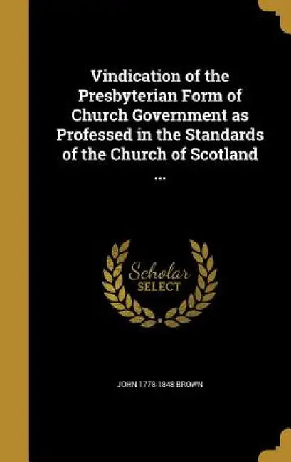Vindication of the Presbyterian Form of Church Government as Professed in the Standards of the Church of Scotland ... by John 1778-1848 Brown