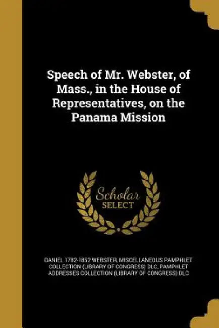 Speech of Mr. Webster, of Mass., in the House of Representatives, on the Panama Mission by Daniel 1782-1852 Webster, Miscellaneous Pamphlet Collection (Libra, Pamphlet Addresses Collection (Library O