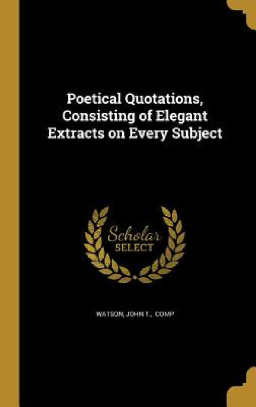 Poetical Quotations, Consisting of Elegant Extracts on Every Subject by John T. Comp Watson