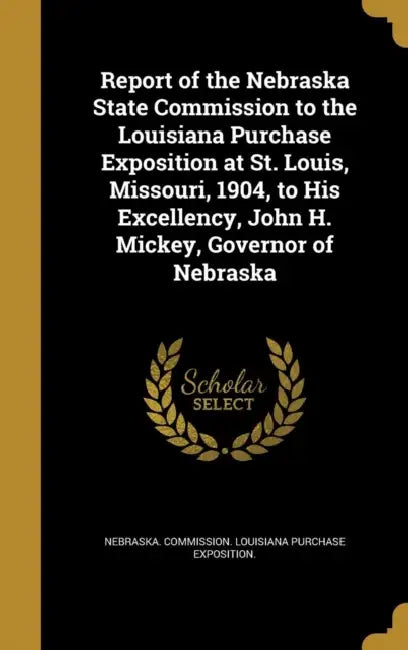 Report of the Nebraska State Commission to the Louisiana Purchase Exposition at St. Louis, Missouri, 1904, to His Excellency, John H. Mickey, Governor by Nebraska Commission Louisiana Purchase