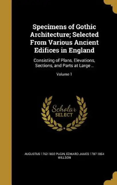 Specimens of Gothic Architecture; Selected From Various Ancient Edifices in England: Consisting of Plans, Elevations, Sections, and Parts at Large ..; by Augustus 1762-1832 Pugin, Edward James 1787-1854 Willson
