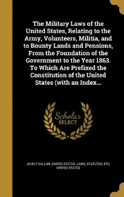 The Military Laws of the United States, Relating to the Army, Volunteers, Militia, and to Bounty Lands and Pensions, From the Foundation of the Govern by John F. Callan, United States Laws & Statutes, United States