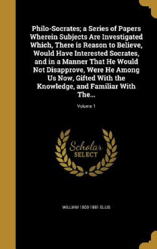 Philo-Socrates; a Series of Papers Wherein Subjects Are Investigated Which, There is Reason to Believe, Would Have Interested Socrates, and in a Manne by William 1800-1881 Ellis