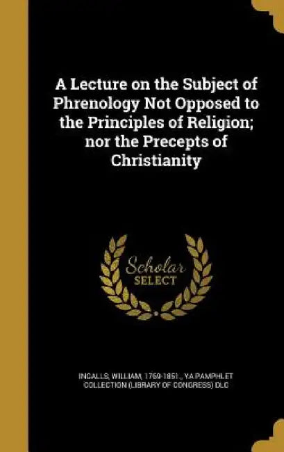A Lecture on the Subject of Phrenology Not Opposed to the Principles of Religion; nor the Precepts of Christianity by William 1769-1851 Ingalls, Ya Pamphlet Collection (Library of Congr
