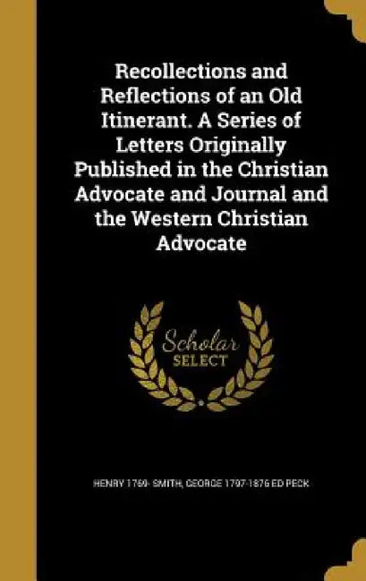 Recollections and Reflections of an Old Itinerant. A Series of Letters Originally Published in the Christian Advocate and Journal and the Western Chri by Henry 1769- Smith, George 1797-1876 Ed Peck