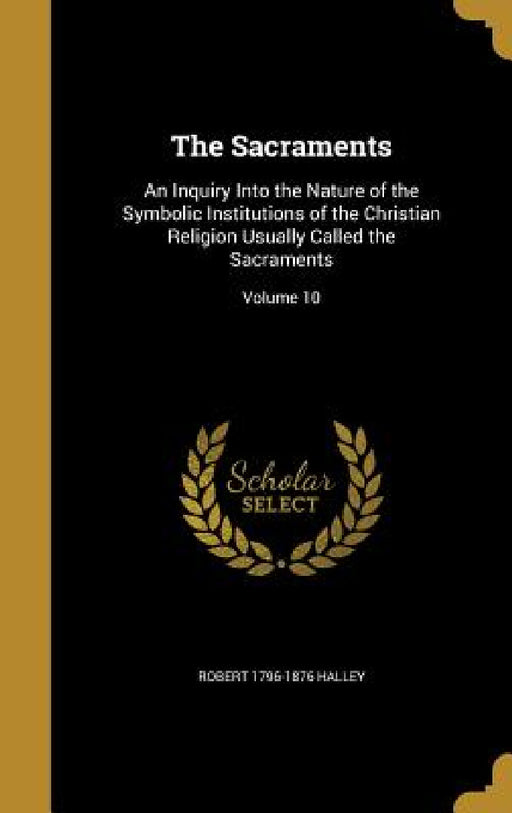 The Sacraments: An Inquiry Into the Nature of the Symbolic Institutions of the Christian Religion Usually Called the Sacraments; Volume 10 by Robert 1796-1876 Halley